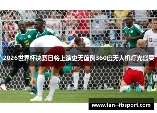 2026世界杯决赛日将上演史无前例360度无人机灯光盛宴