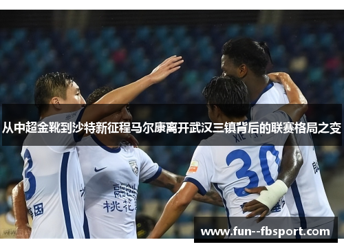 从中超金靴到沙特新征程马尔康离开武汉三镇背后的联赛格局之变