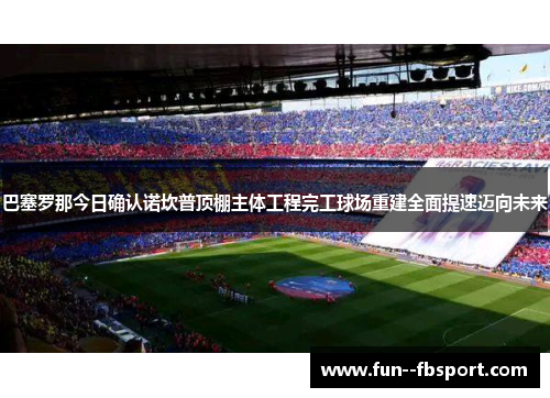 巴塞罗那今日确认诺坎普顶棚主体工程完工球场重建全面提速迈向未来